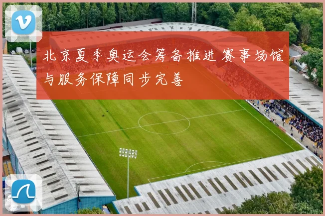 北京夏季奥运会筹备推进 赛事场馆与服务保障同步完善